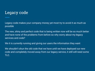 Legacy code
Legacy code makes your company money yet most try to avoid it as much as
possible
The new, shiny and perfect code that is being written now will be so much better
and have none of the problems from before so why worry about my legacy
services and code?
We it is currently running and giving our users the information they want
We shouldn't shun the old code that we have until we have deployed our new
code and completely moved away from our legacy service, it still will need some
TLC.
 