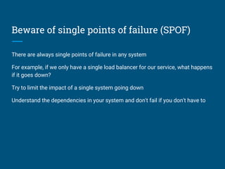Beware of single points of failure (SPOF)
There are always single points of failure in any system
For example, if we only have a single load balancer for our service, what happens
if it goes down?
Try to limit the impact of a single system going down
Understand the dependencies in your system and don't fail if you don't have to
 