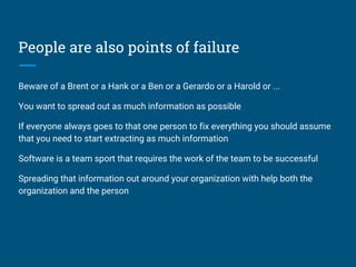 People are also points of failure
Beware of a Brent or a Hank or a Ben or a Gerardo or a Harold or ...
You want to spread out as much information as possible
If everyone always goes to that one person to fix everything you should assume
that you need to start extracting as much information
Software is a team sport that requires the work of the team to be successful
Spreading that information out around your organization with help both the
organization and the person
 