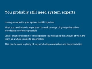 You probably still need system experts
Having an expert in your system is still important
What you need to do is to get them to work on ways of giving others their
knowledge as often as possible
Senior engineers become "10x engineers" by increasing the amount of work the
team as a whole is able to accomplish
This can be done in plenty of ways including automation and documentation
 