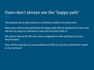 Users don't always use the "happy path"
The easiest way to add entropy to a software system is to have users
Many users will not proceed down the happy path that we designed for them and
will end up using our software in ways that we didn't think of
We need to look at the flow the user is supposed to take and figure out how
they'll break it
How will the user give us unusual data and what can we do to prevent its impact
on our services?
 