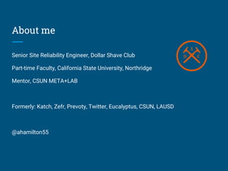 About me
Senior Site Reliability Engineer, Dollar Shave Club
Part-time Faculty, California State University, Northridge
Mentor, CSUN META+LAB
Formerly: Katch, Zefr, Prevoty, Twitter, Eucalyptus, CSUN, LAUSD
@ahamilton55
 