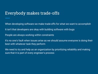 Everybody makes trade-offs
When developing software we make trade-offs for what we want to accomplish
It isn't that developers are okay with building software with bugs
People are always working within constraints
It's no one's fault when issues arise as we should assume everyone is doing their
best with whatever task they perform
We need to try and help as an organization by prioritizing reliability and making
sure that it is part of every engineer's process
 