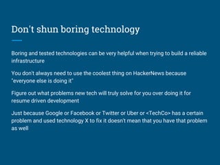 Don't shun boring technology
Boring and tested technologies can be very helpful when trying to build a reliable
infrastructure
You don't always need to use the coolest thing on HackerNews because
"everyone else is doing it"
Figure out what problems new tech will truly solve for you over doing it for
resume driven development
Just because Google or Facebook or Twitter or Uber or <TechCo> has a certain
problem and used technology X to fix it doesn't mean that you have that problem
as well
 