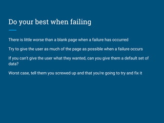Do your best when failing
There is little worse than a blank page when a failure has occurred
Try to give the user as much of the page as possible when a failure occurs
If you can't give the user what they wanted, can you give them a default set of
data?
Worst case, tell them you screwed up and that you're going to try and fix it
 