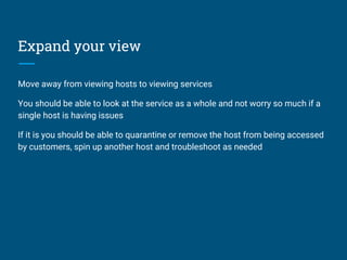 Expand your view
Move away from viewing hosts to viewing services
You should be able to look at the service as a whole and not worry so much if a
single host is having issues
If it is you should be able to quarantine or remove the host from being accessed
by customers, spin up another host and troubleshoot as needed
 