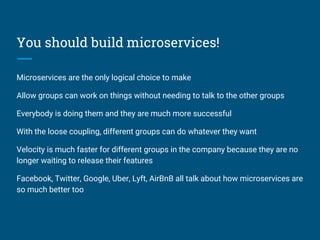 You should build microservices!
Microservices are the only logical choice to make
Allow groups can work on things without needing to talk to the other groups
Everybody is doing them and they are much more successful
With the loose coupling, different groups can do whatever they want
Velocity is much faster for different groups in the company because they are no
longer waiting to release their features
Facebook, Twitter, Google, Uber, Lyft, AirBnB all talk about how microservices are
so much better too
 