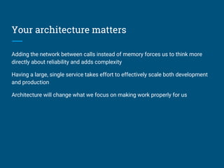 Your architecture matters
Adding the network between calls instead of memory forces us to think more
directly about reliability and adds complexity
Having a large, single service takes effort to effectively scale both development
and production
Architecture will change what we focus on making work properly for us
 