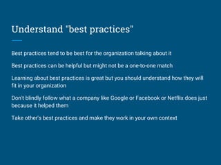 Understand "best practices"
Best practices tend to be best for the organization talking about it
Best practices can be helpful but might not be a one-to-one match
Learning about best practices is great but you should understand how they will
fit in your organization
Don't blindly follow what a company like Google or Facebook or Netflix does just
because it helped them
Take other's best practices and make they work in your own context
 