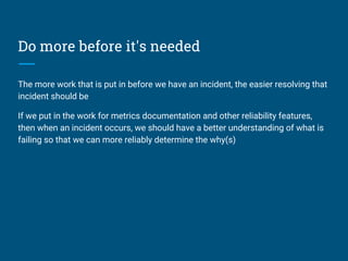 Do more before it's needed
The more work that is put in before we have an incident, the easier resolving that
incident should be
If we put in the work for metrics documentation and other reliability features,
then when an incident occurs, we should have a better understanding of what is
failing so that we can more reliably determine the why(s)
 
