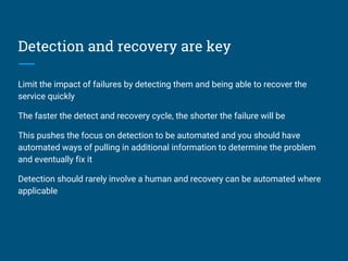 Detection and recovery are key
Limit the impact of failures by detecting them and being able to recover the
service quickly
The faster the detect and recovery cycle, the shorter the failure will be
This pushes the focus on detection to be automated and you should have
automated ways of pulling in additional information to determine the problem
and eventually fix it
Detection should rarely involve a human and recovery can be automated where
applicable
 