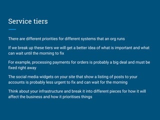 Service tiers
There are different priorities for different systems that an org runs
If we break up these tiers we will get a better idea of what is important and what
can wait until the morning to fix
For example, processing payments for orders is probably a big deal and must be
fixed right away
The social media widgets on your site that show a listing of posts to your
accounts is probably less urgent to fix and can wait for the morning
Think about your infrastructure and break it into different pieces for how it will
affect the business and how it prioritises things
 