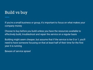 Build vs buy
If you're a small business or group, it's important to focus on what makes your
company money
Choose to buy before you build unless you have the resources available to
effectively build, troubleshoot and repair the service on a regular basis
Building might seem cheaper, but assume that if the service is tier 0 or 1, you'll
need to have someone focusing on that at least half of their time for the first
year it is running
Beware of service sprawl
 