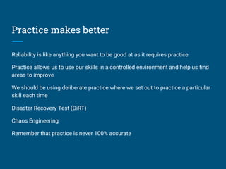 Practice makes better
Reliability is like anything you want to be good at as it requires practice
Practice allows us to use our skills in a controlled environment and help us find
areas to improve
We should be using deliberate practice where we set out to practice a particular
skill each time
Disaster Recovery Test (DiRT)
Chaos Engineering
Remember that practice is never 100% accurate
 