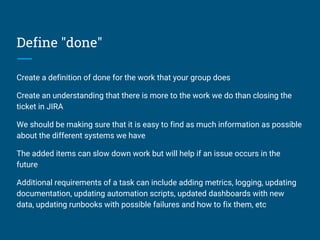 Define "done"
Create a definition of done for the work that your group does
Create an understanding that there is more to the work we do than closing the
ticket in JIRA
We should be making sure that it is easy to find as much information as possible
about the different systems we have
The added items can slow down work but will help if an issue occurs in the
future
Additional requirements of a task can include adding metrics, logging, updating
documentation, updating automation scripts, updated dashboards with new
data, updating runbooks with possible failures and how to fix them, etc
 