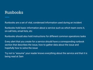 Runbooks
Runbooks are a set of vital, condensed information used during an incident
Runbooks hold basic information about a service such as which team owns it,
on-call lists, email lists, etc
Runbooks should also hold instructions for different common operations tasks
Every alert that you create for a service should have a corresponding runbook
section that describes the issue, how to gather data about the issue and
hopefully how to solve the issue
Try not to "assume" your reader knows everything about the service and that it is
being read at 3am
 