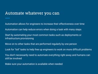 Automate whatever you can
Automation allows for engineers to increase their effectiveness over time
Automation can help reduce errors when doing a task with many steps
Start by automating your most common tasks such as deployments or
infrastructure provisioning
Move on to other tasks that are performed regularly by one person
Look for "toil" tasks to help free up engineers to work on more difficult problems
You don't necessarily need to automate everything right away and humans can
still be involved
Make sure your automation is available when needed
 