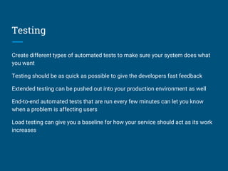 Testing
Create different types of automated tests to make sure your system does what
you want
Testing should be as quick as possible to give the developers fast feedback
Extended testing can be pushed out into your production environment as well
End-to-end automated tests that are run every few minutes can let you know
when a problem is affecting users
Load testing can give you a baseline for how your service should act as its work
increases
 