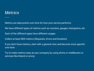 Metrics
Metrics are data points over time for how your service performs
We have different types of metrics such as counters, gauges, histograms, etc
Each of the different types have different usages
Collect at least RED metrics (Requests, Errors and Duration)
If you don't have metrics, start with a general view and become more specific
over time
Try to make metrics easy at your company by using shims or middleware or
services like linkerd or envoy
 