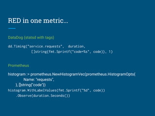 RED in one metric...
DataDog (statsd with tags)
dd.Timing("service.requests", duration,
[]string{fmt.Sprintf("code=%s", code)}, 1)
Prometheus
histogram := prometheus.NewHistogramVec(prometheus.HistogramOpts{
Name: "requests",
}, []string{"code"})
histogram.WithLabelValues(fmt.Sprintf("%d", code))
.Observe(duration.Seconds())
 