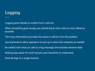 Logging
Logging gives details on events from a service
When something goes wrong, you should log an error with as much detail as
possible
The more information provided, the easier it will be to fix the problem
Use log levels to allow operators to turn up or down the verbosity as needed
Be careful with what you add to a log message and exclude sensitive data
Making logs easier for both humans and machines to understand
Send all logs to a single location
 