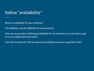Define "availability"
What is availability for your services?
The definition can be different for every service
How can we go about defining availability for our services in a way that is easy
for us to understand and track?
How will we discover that we are not as reliable as we are expected to be?
 