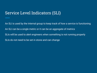 Service Level Indicators (SLI)
An SLI is used by the internal group to keep track of how a service is functioning
An SLI can be a single metric or it can be an aggregate of metrics
SLIs will be used to alert engineers when something is not running properly
SLIs do not need to be set in stone and can change
 