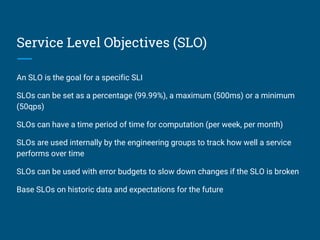 Service Level Objectives (SLO)
An SLO is the goal for a specific SLI
SLOs can be set as a percentage (99.99%), a maximum (500ms) or a minimum
(50qps)
SLOs can have a time period of time for computation (per week, per month)
SLOs are used internally by the engineering groups to track how well a service
performs over time
SLOs can be used with error budgets to slow down changes if the SLO is broken
Base SLOs on historic data and expectations for the future
 
