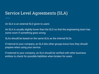 Service Level Agreements (SLA)
An SLA is an external SLO given to users
An SLA is usually slightly lower than the SLO so that the engineering team has
some room if something goes wrong
SLAs should be based on the same SLIs as the internal SLOs
If internal to your company, an SLA lets other groups know how they should
prepare when using your service
If external to your company, an SLA should be verified with other business
entities to check for possible liabilities when broken for users
 