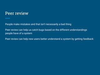Peer review
People make mistakes and that isn't necessarily a bad thing
Peer review can help us catch bugs based on the different understandings
people have of a system
Peer review can help new users better understand a system by getting feedback
 
