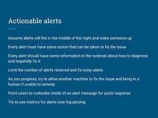Actionable alerts
Assume alerts will fire in the middle of the night and wake someone up
Every alert must have some action that can be taken to fix the issue
Every alert should have some information in the runbook about how to diagnose
and hopefully fix it
Limit the number of alerts received and fix noisy alerts
As you progress, try to allow another machine to fix the issue and bring in a
human if unable to remedy
Point users to runbooks inside of an alert message for quick response
Try to use metrics for alerts over log parsing
 