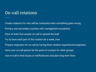 On-call rotations
Create rotations for who will be contacted when something goes wrong
Primary and secondary routines with management escalation
Have at least four people on-call to spread the load
Try to have each part of the rotation be a week, max
Prepare engineers for on-call by having them shadow experienced engineers
Have your on-call person be the point of contact for other groups
Use on-call to find issues or inefficiencies and plan long term fixes
 