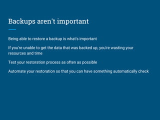 Backups aren't important
Being able to restore a backup is what's important
If you're unable to get the data that was backed up, you're wasting your
resources and time
Test your restoration process as often as possible
Automate your restoration so that you can have something automatically check
 