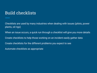 Build checklists
Checklists are used by many industries when dealing with issues (pilots, power
plants, oil rigs)
When an issue occurs, a quick run through a checklist will give you more details
Create checklists to help those working on an incident easily gather data
Create checklists for the different problems you expect to see
Automate checklists as appropriate
 