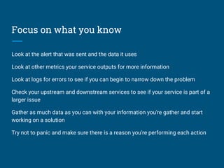 Focus on what you know
Look at the alert that was sent and the data it uses
Look at other metrics your service outputs for more information
Look at logs for errors to see if you can begin to narrow down the problem
Check your upstream and downstream services to see if your service is part of a
larger issue
Gather as much data as you can with your information you're gather and start
working on a solution
Try not to panic and make sure there is a reason you're performing each action
 