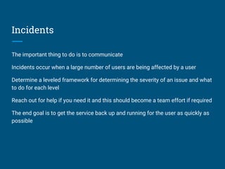 Incidents
The important thing to do is to communicate
Incidents occur when a large number of users are being affected by a user
Determine a leveled framework for determining the severity of an issue and what
to do for each level
Reach out for help if you need it and this should become a team effort if required
The end goal is to get the service back up and running for the user as quickly as
possible
 