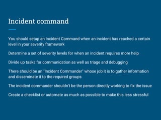 Incident command
You should setup an Incident Command when an incident has reached a certain
level in your severity framework
Determine a set of severity levels for when an incident requires more help
Divide up tasks for communication as well as triage and debugging
There should be an "Incident Commander" whose job it is to gather information
and disseminate it to the required groups
The incident commander shouldn't be the person directly working to fix the issue
Create a checklist or automate as much as possible to make this less stressful
 