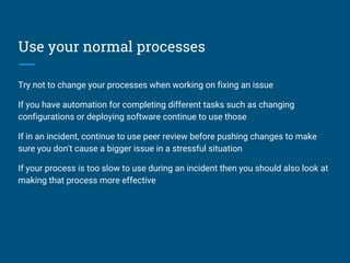 Use your normal processes
Try not to change your processes when working on fixing an issue
If you have automation for completing different tasks such as changing
configurations or deploying software continue to use those
If in an incident, continue to use peer review before pushing changes to make
sure you don't cause a bigger issue in a stressful situation
If your process is too slow to use during an incident then you should also look at
making that process more effective
 