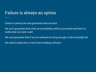 Failure is always an option
Failure is almost the only guarantee that we have
We can't guarantee that what we are building will be successful and that it is
really what our users want
We can guarantee that if we run software for long enough, it will eventually fail
We need to keep this in mind when building software
 