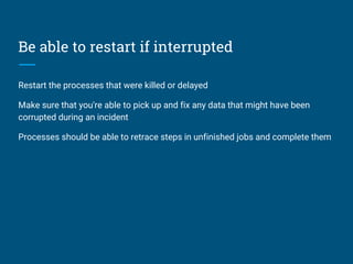 Be able to restart if interrupted
Restart the processes that were killed or delayed
Make sure that you're able to pick up and fix any data that might have been
corrupted during an incident
Processes should be able to retrace steps in unfinished jobs and complete them
 