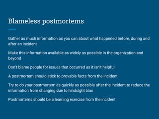 Blameless postmortems
Gather as much information as you can about what happened before, during and
after an incident
Make this information available as widely as possible in the organization and
beyond
Don't blame people for issues that occurred as it isn't helpful
A postmortem should stick to provable facts from the incident
Try to do your postmortem as quickly as possible after the incident to reduce the
information from changing due to hindsight bias
Postmortems should be a learning exercise from the incident
 