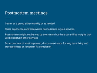Postmortem meetings
Gather as a group either monthly or as needed
Share experiences and discoveries due to issues in your services
Postmortems might not be read by every team but there can still be insights that
will be helpful in other services
Do an overview of what happened, discuss next steps for long term fixing and
stay up-to-date on long term fix completion
 