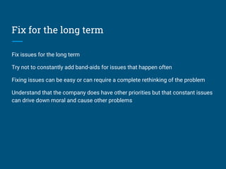 Fix for the long term
Fix issues for the long term
Try not to constantly add band-aids for issues that happen often
Fixing issues can be easy or can require a complete rethinking of the problem
Understand that the company does have other priorities but that constant issues
can drive down moral and cause other problems
 