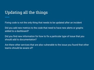 Updating all the things
Fixing code is not the only thing that needs to be updated after an incident
Did you add new metrics to the code that need to have new alerts or graphs
added to a dashboard?
Did you find new information for how to fix a particular type of issue that you
should add to documentation?
Are there other services that are also vulnerable to the issue you found that other
teams should be aware of?
 