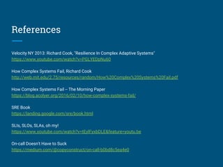References
Velocity NY 2013: Richard Cook, "Resilience In Complex Adaptive Systems"
https://www.youtube.com/watch?v=PGLYEDpNu60
How Complex Systems Fail, Richard Cook
http://web.mit.edu/2.75/resources/random/How%20Complex%20Systems%20Fail.pdf
How Complex Systems Fail -- The Morning Paper
https://blog.acolyer.org/2016/02/10/how-complex-systems-fail/
SRE Book
https://landing.google.com/sre/book.html
SLIs, SLOs, SLAs, oh my!
https://www.youtube.com/watch?v=tEylFyxbDLE&feature=youtu.be
On-call Doesn't Have to Suck
https://medium.com/@copyconstruct/on-call-b0bd8c5ea4e0
 