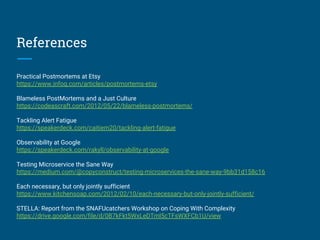 References
Practical Postmortems at Etsy
https://www.infoq.com/articles/postmortems-etsy
Blameless PostMortems and a Just Culture
https://codeascraft.com/2012/05/22/blameless-postmortems/
Tackling Alert Fatigue
https://speakerdeck.com/caitiem20/tackling-alert-fatigue
Observability at Google
https://speakerdeck.com/rakyll/observability-at-google
Testing Microservice the Sane Way
https://medium.com/@copyconstruct/testing-microservices-the-sane-way-9bb31d158c16
Each necessary, but only jointly sufficient
https://www.kitchensoap.com/2012/02/10/each-necessary-but-only-jointly-sufficient/
STELLA: Report from the SNAFUcatchers Workshop on Coping With Complexity
https://drive.google.com/file/d/0B7kFkt5WxLeDTml5cTFsWXFCb1U/view
 