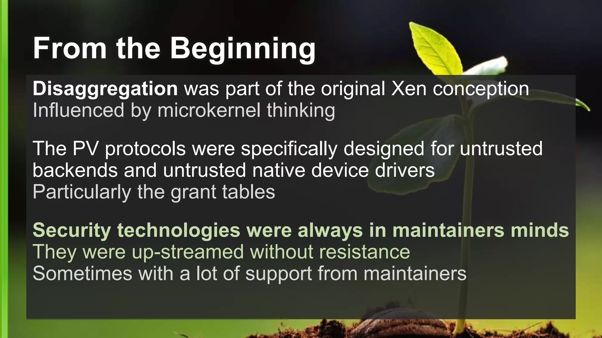 From the Beginning
Disaggregation was part of the original Xen conception
Influenced by microkernel thinking
The PV protocols were specifically designed for untrusted
backends and untrusted native device drivers
Particularly the grant tables
Security technologies were always in maintainers minds
They were up-streamed without resistance
Sometimes with a lot of support from maintainers
 