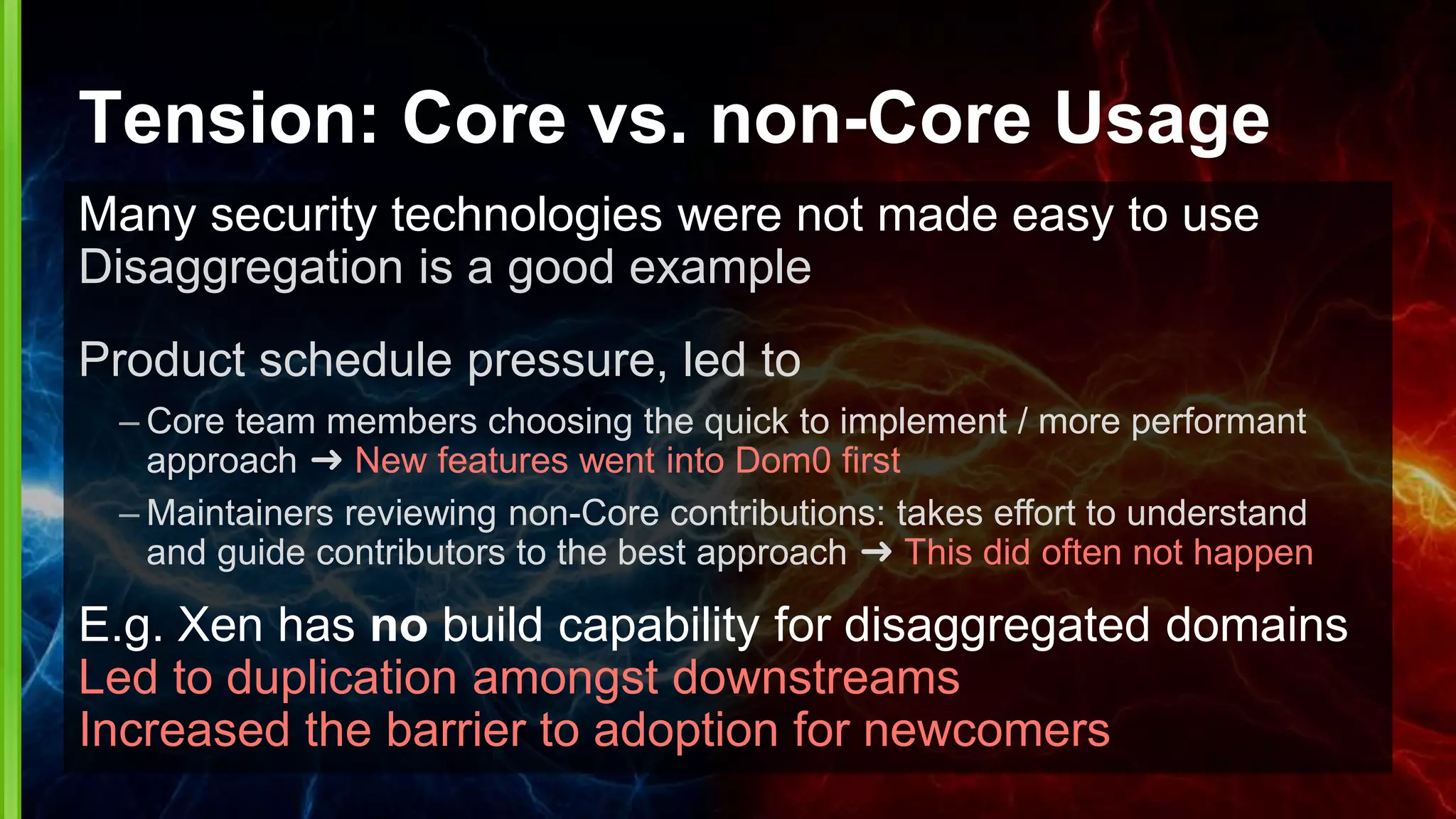 Tension: Core vs. non-Core Usage
Many security technologies were not made easy to use
Disaggregation is a good example
Product schedule pressure, led to
– Core team members choosing the quick to implement / more performant
approach ➜ New features went into Dom0 first
– Maintainers reviewing non-Core contributions: takes effort to understand
and guide contributors to the best approach ➜ This did often not happen
E.g. Xen has no build capability for disaggregated domains
Led to duplication amongst downstreams
Increased the barrier to adoption for newcomers
 