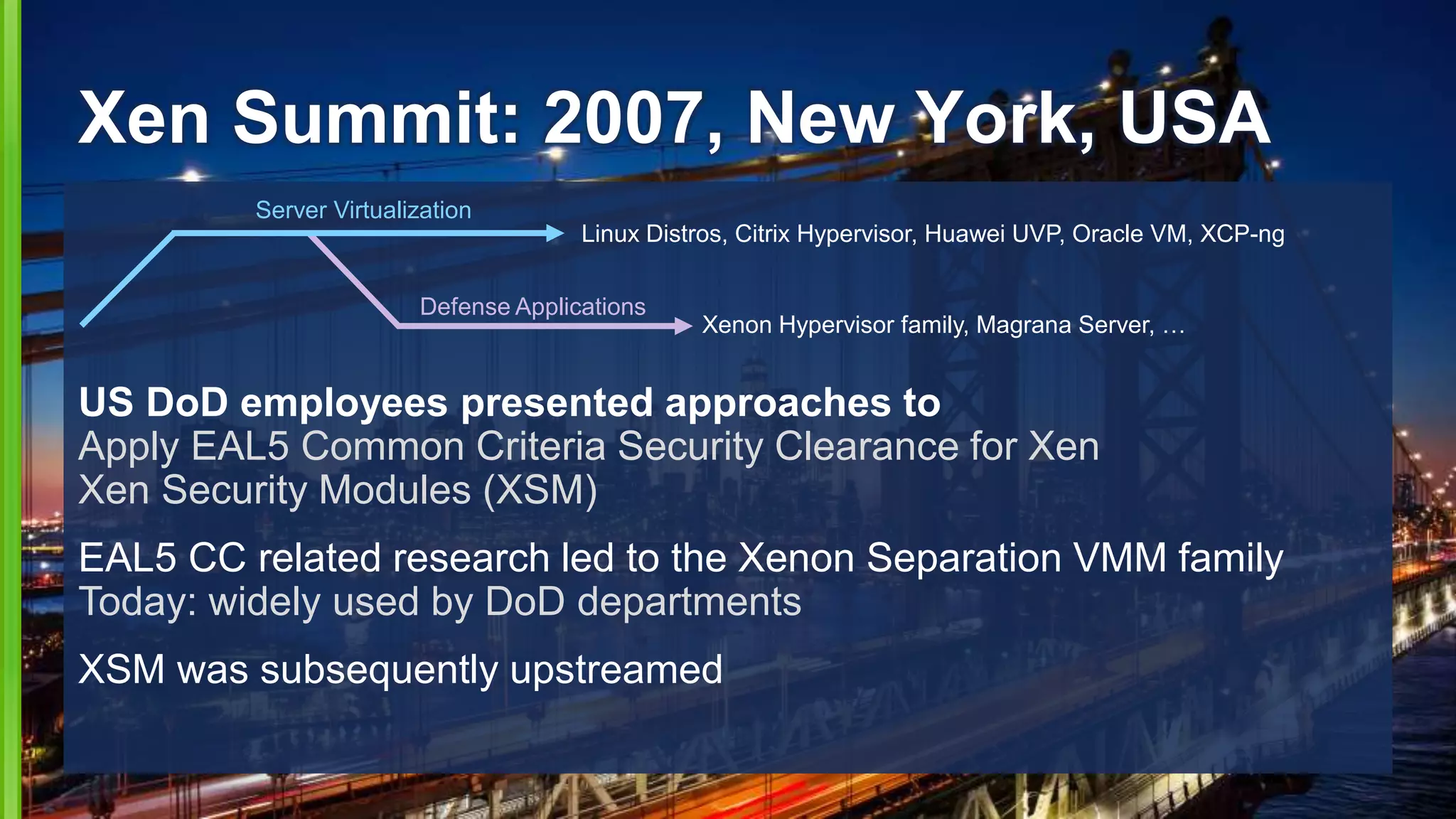 Xen Summit: 2007, New York, USA
US DoD employees presented approaches to
Apply EAL5 Common Criteria Security Clearance for Xen
Xen Security Modules (XSM)
EAL5 CC related research led to the Xenon Separation VMM family
Today: widely used by DoD departments
XSM was subsequently upstreamed
Defense Applications
Xenon Hypervisor family, Magrana Server, …
Server Virtualization
Linux Distros, Citrix Hypervisor, Huawei UVP, Oracle VM, XCP-ng
 