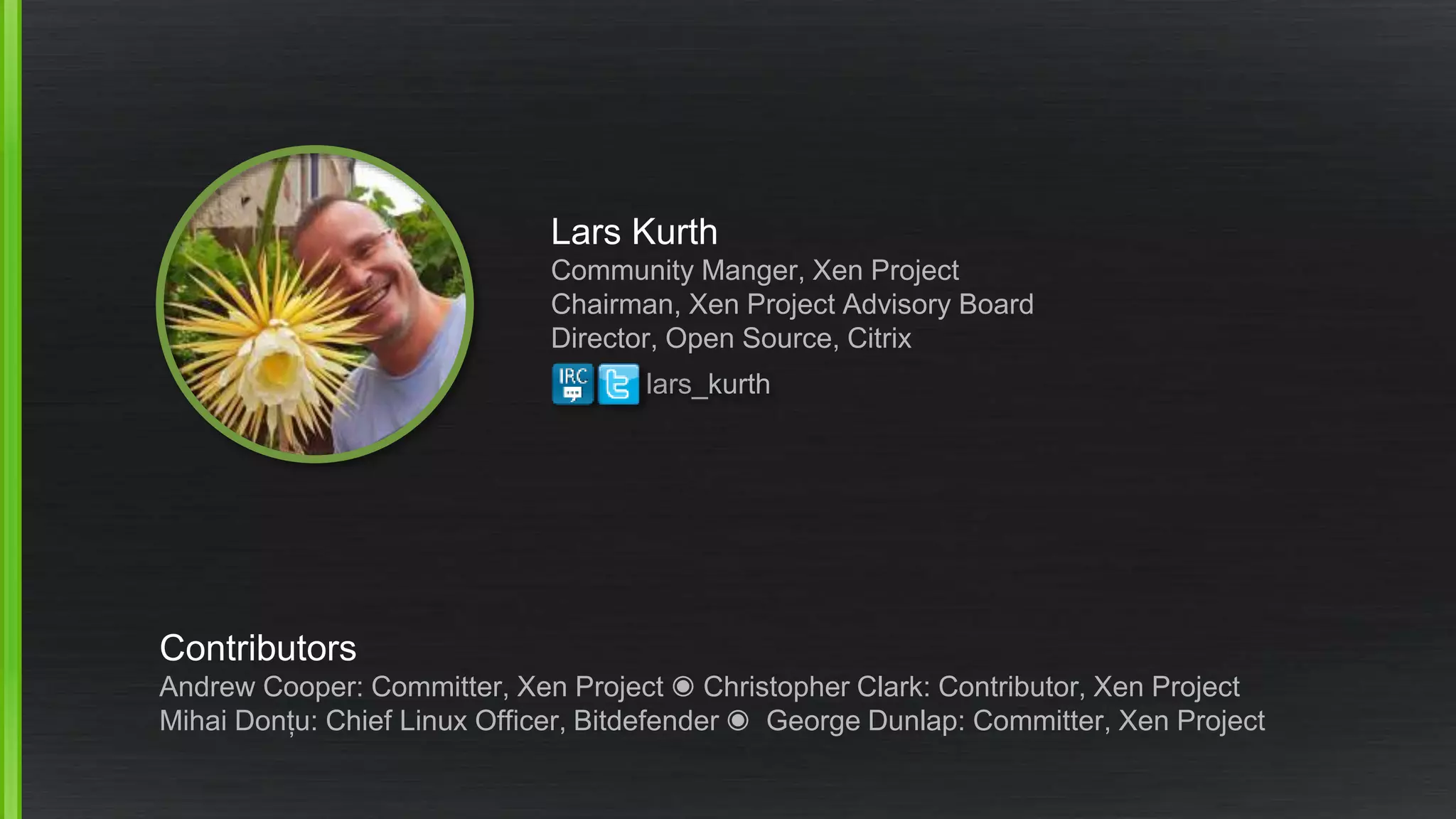 Lars Kurth
Community Manger, Xen Project
Chairman, Xen Project Advisory Board
Director, Open Source, Citrix
Contributors
Andrew Cooper: Committer, Xen Project ◉ Christopher Clark: Contributor, Xen Project
Mihai Donțu: Chief Linux Officer, Bitdefender ◉ George Dunlap: Committer, Xen Project
lars_kurth
 